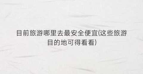 目前旅游哪里去最安全便宜(这些旅游目的地可得看看)
