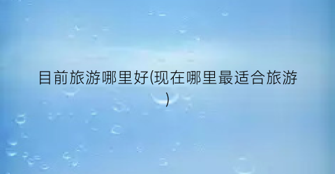 目前旅游哪里好(现在哪里最适合旅游)