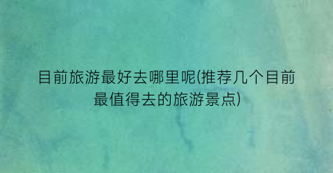 目前旅游最好去哪里呢(推荐几个目前最值得去的旅游景点)
