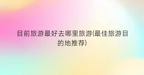 目前旅游最好去哪里旅游(最佳旅游目的地推荐)