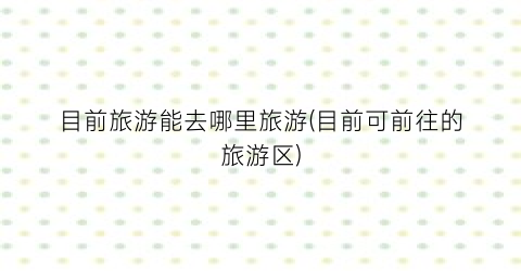 目前旅游能去哪里旅游(目前可前往的旅游区)