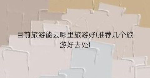目前旅游能去哪里旅游好(推荐几个旅游好去处)