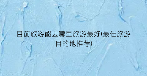 目前旅游能去哪里旅游最好(最佳旅游目的地推荐)