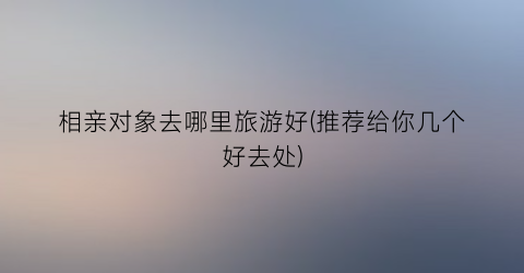 相亲对象去哪里旅游好(推荐给你几个好去处)