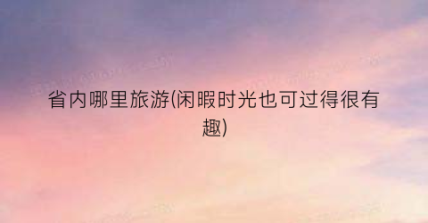省内哪里旅游(闲暇时光也可过得很有趣)