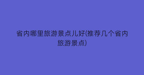 省内哪里旅游景点儿好(推荐几个省内旅游景点)