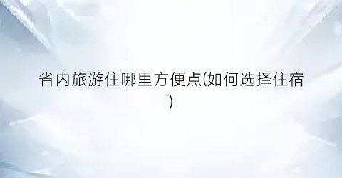 省内旅游住哪里方便点(如何选择住宿)