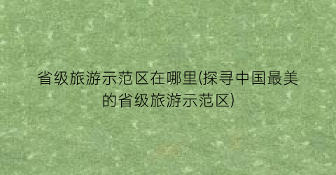 省级旅游示范区在哪里(探寻中国最美的省级旅游示范区)