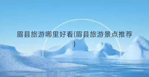 眉县旅游哪里好看(眉县旅游景点推荐)