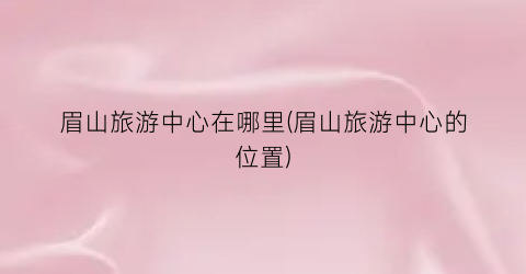 眉山旅游中心在哪里(眉山旅游中心的位置)