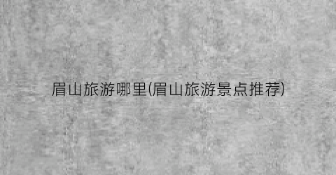 眉山旅游哪里(眉山旅游景点推荐)