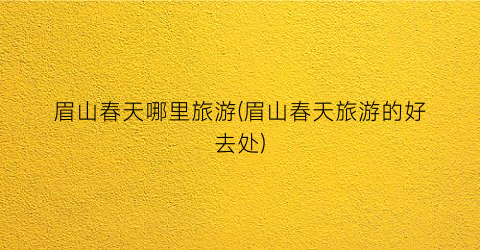 眉山春天哪里旅游(眉山春天旅游的好去处)