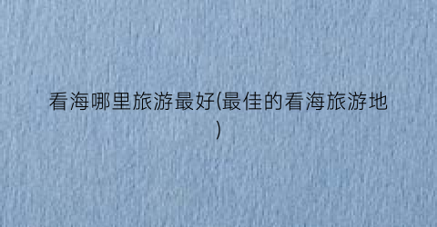 看海哪里旅游最好(最佳的看海旅游地)