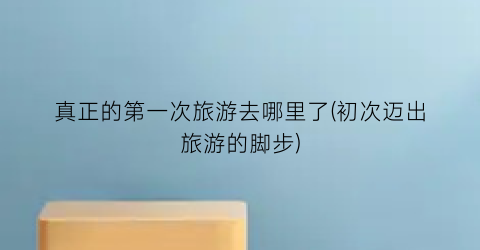 真正的第一次旅游去哪里了(初次迈出旅游的脚步)