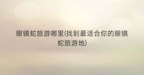眼镜蛇旅游哪里(找到最适合你的眼镜蛇旅游地)