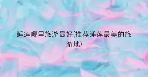 睡莲哪里旅游最好(推荐睡莲最美的旅游地)