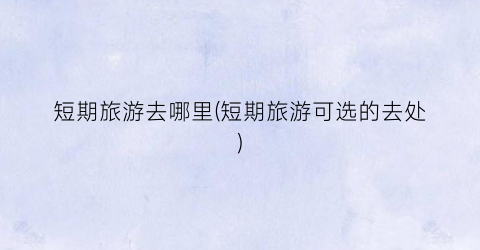短期旅游去哪里(短期旅游可选的去处)
