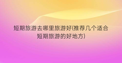 短期旅游去哪里旅游好(推荐几个适合短期旅游的好地方)