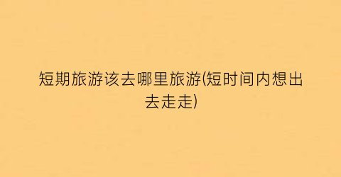 短期旅游该去哪里旅游(短时间内想出去走走)