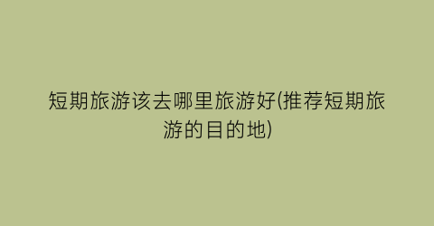 短期旅游该去哪里旅游好(推荐短期旅游的目的地)