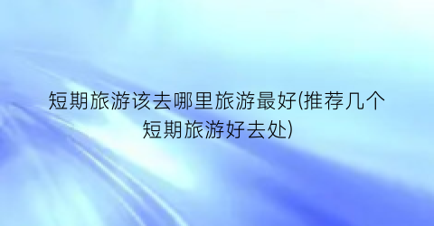 短期旅游该去哪里旅游最好(推荐几个短期旅游好去处)