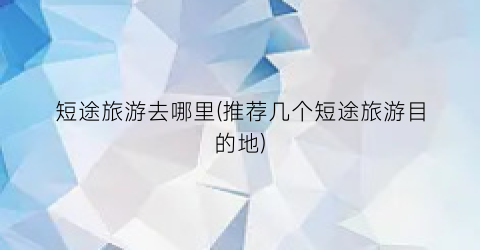 短途旅游去哪里(推荐几个短途旅游目的地)