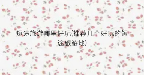 短途旅游哪里好玩(推荐几个好玩的短途旅游地)