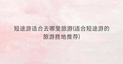 短途游适合去哪里旅游(适合短途游的旅游胜地推荐)
