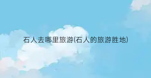 石人去哪里旅游(石人的旅游胜地)
