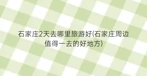 石家庄2天去哪里旅游好(石家庄周边值得一去的好地方)