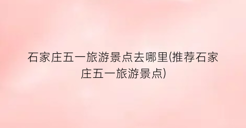 石家庄五一旅游景点去哪里(推荐石家庄五一旅游景点)