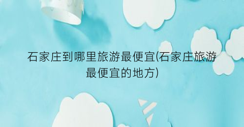石家庄到哪里旅游最便宜(石家庄旅游最便宜的地方)