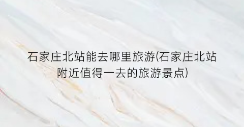 石家庄北站能去哪里旅游(石家庄北站附近值得一去的旅游景点)