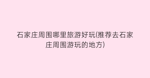 石家庄周围哪里旅游好玩(推荐去石家庄周围游玩的地方)