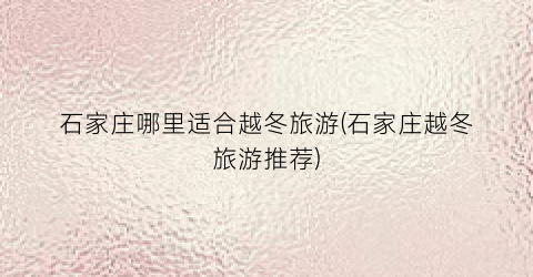 石家庄哪里适合越冬旅游(石家庄越冬旅游推荐)