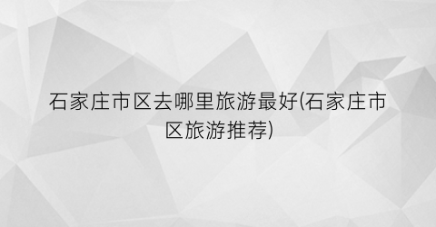 石家庄市区去哪里旅游最好(石家庄市区旅游推荐)