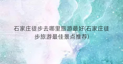 石家庄徒步去哪里旅游最好(石家庄徒步旅游最佳景点推荐)