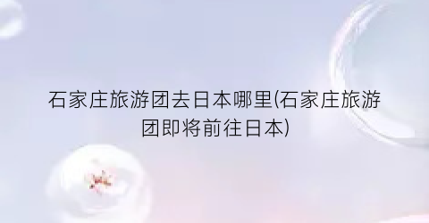 石家庄旅游团去日本哪里(石家庄旅游团即将前往日本)