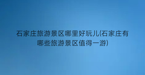 石家庄旅游景区哪里好玩儿(石家庄有哪些旅游景区值得一游)