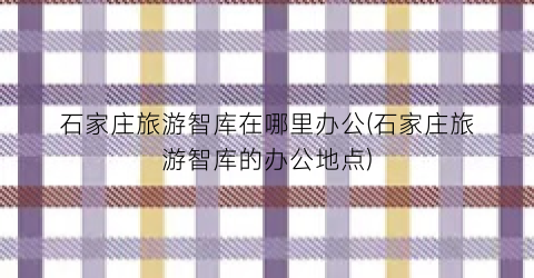 石家庄旅游智库在哪里办公(石家庄旅游智库的办公地点)