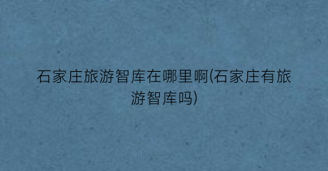 石家庄旅游智库在哪里啊(石家庄有旅游智库吗)