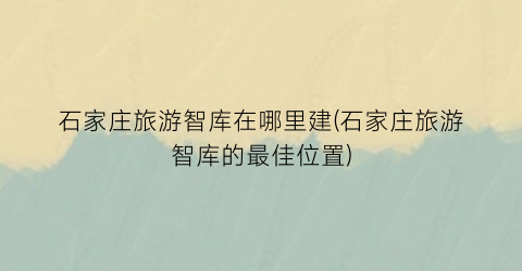 石家庄旅游智库在哪里建(石家庄旅游智库的最佳位置)