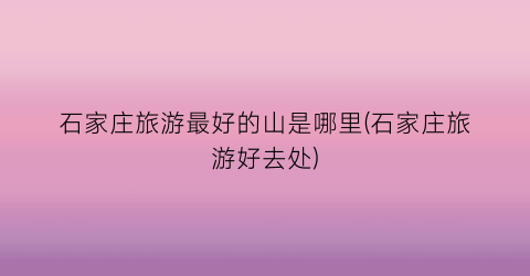 石家庄旅游最好的山是哪里(石家庄旅游好去处)