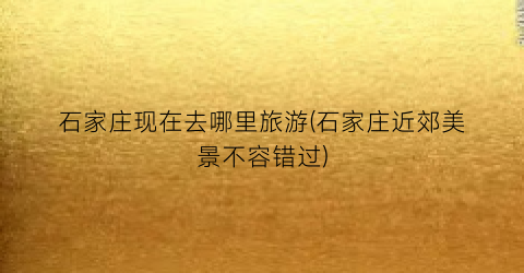 石家庄现在去哪里旅游(石家庄近郊美景不容错过)