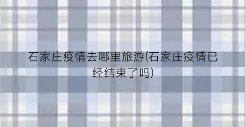 石家庄疫情去哪里旅游(石家庄疫情已经结束了吗)