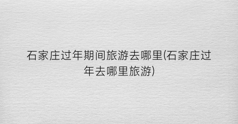 石家庄过年期间旅游去哪里(石家庄过年去哪里旅游)