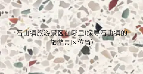 石山镇旅游景区在哪里(探寻石山镇的旅游景区位置)