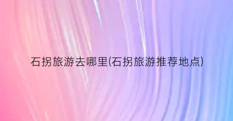 石拐旅游去哪里(石拐旅游推荐地点)