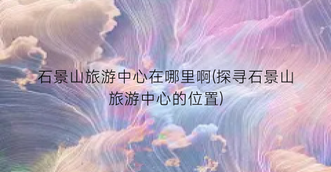 石景山旅游中心在哪里啊(探寻石景山旅游中心的位置)