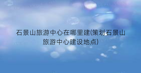 石景山旅游中心在哪里建(策划石景山旅游中心建设地点)